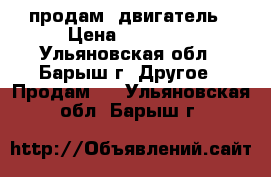 продам  двигатель › Цена ­ 12 000 - Ульяновская обл., Барыш г. Другое » Продам   . Ульяновская обл.,Барыш г.